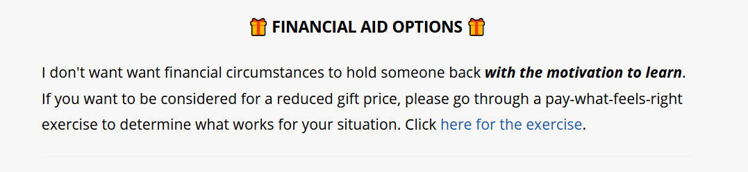 Financial aid options: “I don't want financial circumstances to hold someone back with the motivation to learn. If you want to be considered for a reduced gift price, please go through a pay-what-feels-right exercise to determine what works for your situation.”