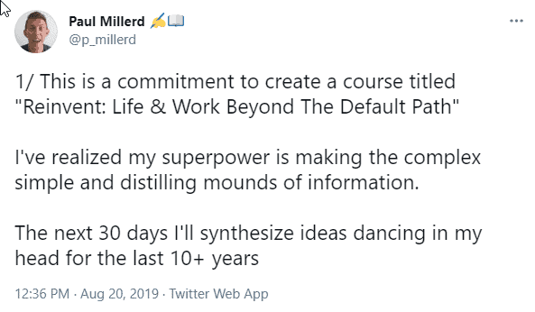 Paul's tweet, August 20, 2019: “This is a commitment to create a course titled Reinvent: Life & Work Beyond The Default Path. I've realized my superpower is making the complex simple and distilling mounds of information. The next 30 days I'll synthesize ideas dancing in my head for the last 10+ years”